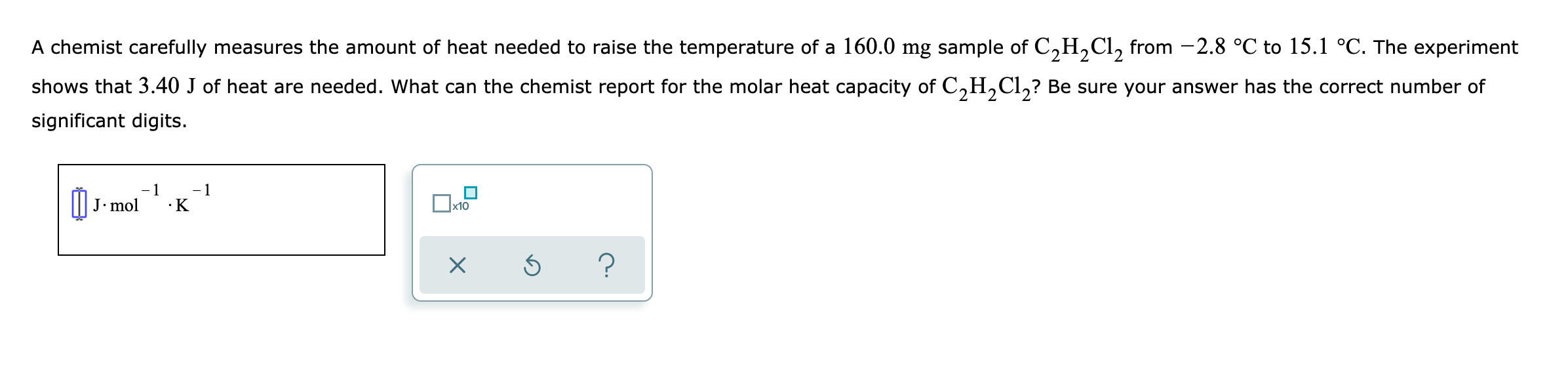 A chemist carefully measures the amount of heat needed to raise the temperature of a 160.0 mg sample of C,H,Cl, from -2.8 °C to 15.1 °C. The experiment
shows that 3.40 J of heat are needed. What can the chemist report for the molar heat capacity of C,H,Cl,? Be sure your answer has the correct number of
significant digits.
-1
J• mol
•K
x10
