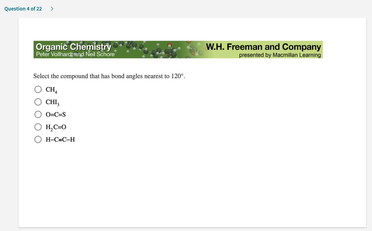 Question 4 of 22 >
Organic Chemistry
Peter Vollhardt and Neil Schore
Select the compound that has bond angles nearest to 120°.
O CH4
CHI3
O=C=S
H₂C=O
H-C=C-H
W.H. Freeman and Company
presented by Macmillan Learning