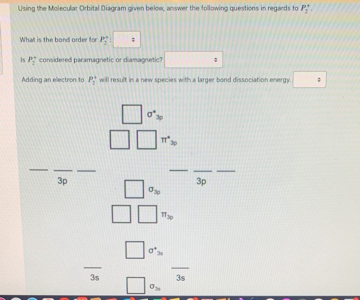 Using the Molecular Orbital Diagram given below, answer the following questions in regards to P.
What is the bond order for P,:
Is P considered paramagnetic or diamagnetic?
Adding an electron to P will result in a new species with a larger bond dissociation energy.
O 3P
TT 3p
3p
3p
TT3P
3s
3s
3s
O3s
