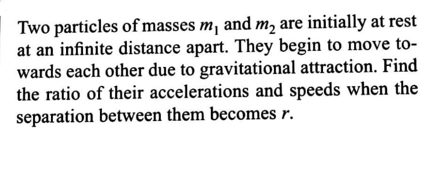 Two particles of masses m, and m, are initially at rest
at an infinite distance apart. They begin to move to-
wards each other due to gravitational attraction. Find
the ratio of their accelerations and speeds when the
separation between them becomes r.
