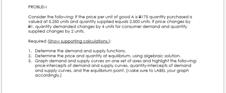 PROBLEM
Consider the following: If the price per unit of good A is R175 quantity purchased is
valued at 5,250 units and quantity supplied equals 2,500 units. If price changes by
B1, quantity demanded changes by 4 units for consumer demand and quantity
supplied changes by 2 units.
Required (Show supporting calculations.):
1. Determine the demand and supply functions.
2. Determine the price and quantity at equilibrium, using algebraic solution.
3. Graph demand and supply curves on one set of axes and highlight the following:
price-intercepts of demand and supply curves, quantity-intercepts of demand
and supply curves, and the equilibrium point. (Make sure to LABEL your graph
accordingly.)
