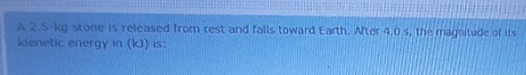 A2.5-kg stone is released from rest and falls toward Earth. After 4.0 s, the magnitude of its
kienetic energy in (kl) is:
