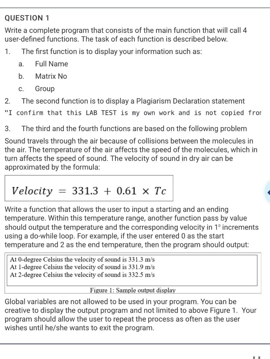 QUESTION 1
Write a complete program that consists of the main function that will call 4
user-defined functions. The task of each function is described below.
1.
The first function is to display your information such as:
а.
Full Name
b.
Matrix No
C.
Group
2.
The second function is to display a Plagiarism Declaration statement
"I confirm that this LAB TEST is my own work and is not copied fror
3.
The third and the fourth functions are based on the following problem
Sound travels through the air because of collisions between the molecules in
the air. The temperature of the air affects the speed of the molecules, which in
turn affects the speed of sound. The velocity of sound in dry air can be
approximated by the formula:
Velocity
331.3 + 0.61 × Tc
Write a function that allows the user to input a starting and an ending
temperature. Within this temperature range, another function pass by value
should output the temperature and the corresponding velocity in 1° increments
using a do-while loop. For example, if the user entered 0 as the start
temperature and 2 as the end temperature, then the
program
should output:
At 0-degree Celsius the velocity of sound is 331.3 m/s
At 1-degree Celsius the velocity of sound is 331.9 m/s
At 2-degree Celsius the velocity of sound is 332.5 m/s
Figure 1: Sample output display
Global variables are not allowed to be used in your program. You can be
creative to display the output program and not limited to above Figure 1. Your
program should allow the user to repeat the process as often as the user
wishes until he/she wants to exit the program.
