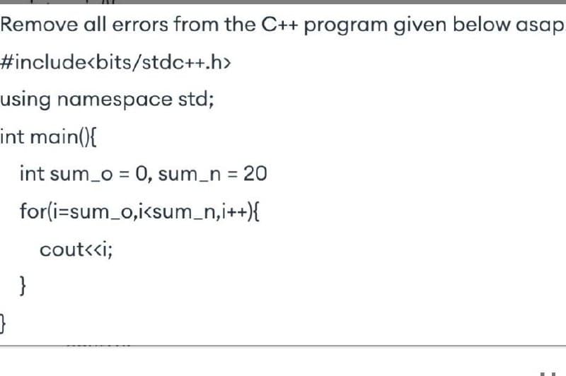 Remove all errors from the C++ program given below asap
%23include<bits/stdc++.h>
using namespace std;
int main(){
int sum_o = 0, sum_n = 20
for(i=sum_o,i<sum_n,i++){
cout<«i;
}
