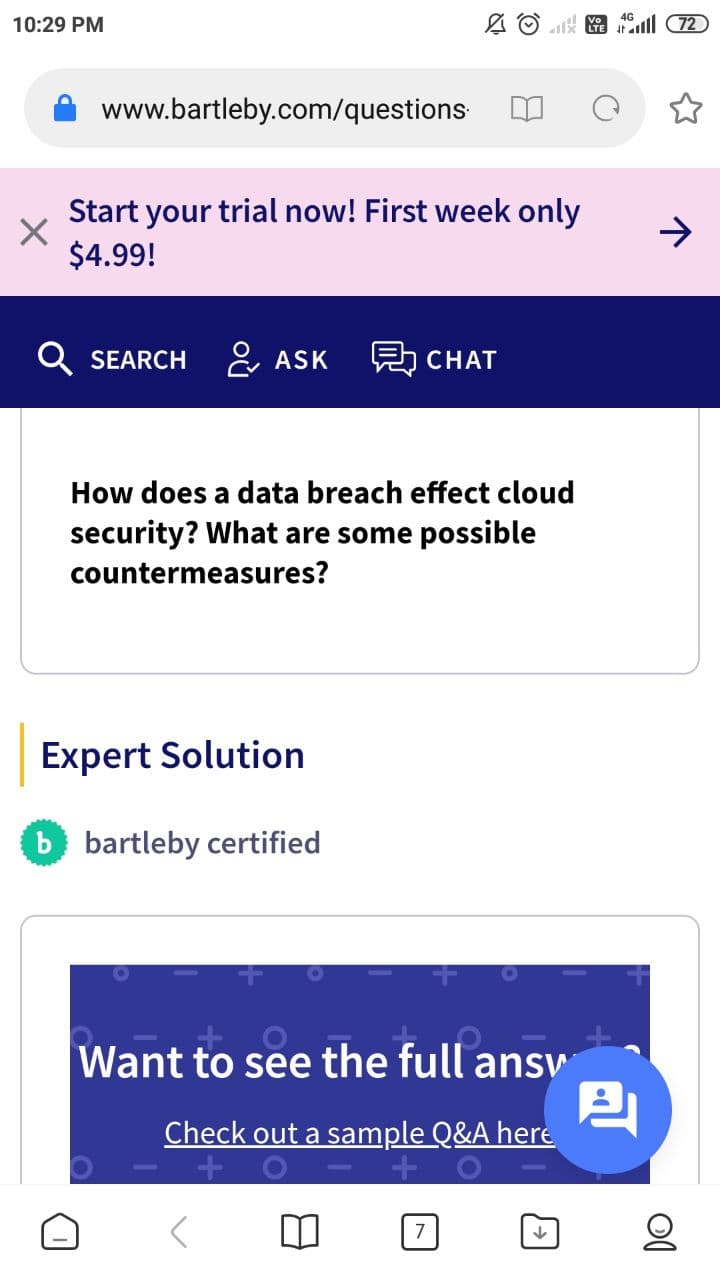 10:29 PM
A O ll 72
www.bartleby.com/questions
Start your trial now! First week only
$4.99!
->
Q SEARCH
은 ASK
보 CHAT
How does a data breach effect cloud
security? What are some possible
countermeasures?
Expert Solution
b bartleby certified
Want to see the full ansy
Check out a sample Q&A here
7
