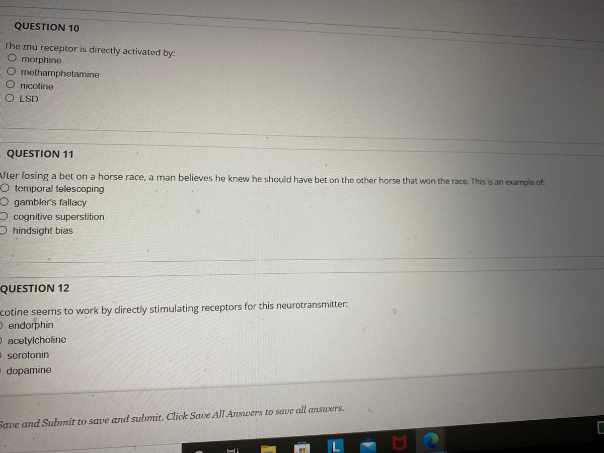 **Educational Content: Quiz Questions on Neurotransmitters and Cognitive Biases**

Welcome to our educational website! Below are the quiz questions designed to test your understanding of how certain substances affect neurotransmitters and the common cognitive biases in decision-making.

---

**QUESTION 10:**
*The mu receptor is directly activated by:*

- a) morphine
- b) methamphetamine
- c) nicotine
- d) LSD

---

**QUESTION 11:**
*After losing a bet on a horse race, a man believes he knew he should have bet on the other horse that won the race. This is an example of:*

- a) temporal telescoping
- b) gambler's fallacy
- c) cognitive superstition
- d) hindsight bias

---

**QUESTION 12:**
*Nicotine seems to work by directly stimulating receptors for this neurotransmitter:*

- a) endorphin
- b) acetylcholine
- c) serotonin
- d) dopamine

---

**Instructions:**
Save and Submit to save and submit your answers. Click Save All Answers to save all answers.

*Note:* There are no graphs or diagrams associated with this set of questions. This content focuses purely on multiple-choice questions regarding neuroscience and psychology principles.

---

Explore more quizzes and educational resources to deepen your understanding!