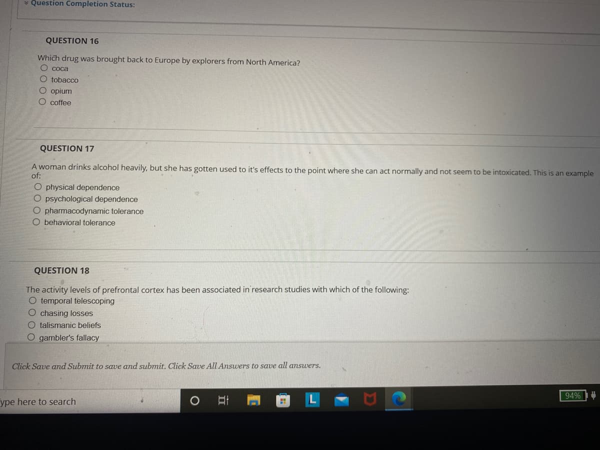 ### Quiz Section: Understanding Substance Use and Cognitive Processes

#### Question 16
Which drug was brought back to Europe by explorers from North America?
- O coca
- O tobacco
- O opium
- O coffee

#### Question 17
A woman drinks alcohol heavily, but she has gotten used to its effects to the point where she can act normally and not seem to be intoxicated. This is an example of:
- O physical dependence
- O psychological dependence
- O pharmacodynamic tolerance
- O behavioral tolerance

#### Question 18
The activity levels of prefrontal cortex have been associated in research studies with which of the following:
- O temporal telescoping
- O chasing losses
- O talismanic beliefs
- O gambler's fallacy

**Instructions:** Click Save and Submit to save and submit. Click Save All Answers to save all answers.