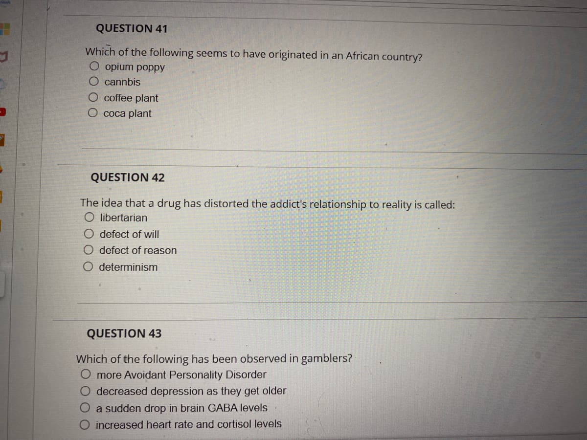 QUESTION 41
Which of the following seems to have originated in an African country?
O opium poppy
O cannbis
O coffee plant
O coca plant
QUESTION 42
The idea that a drug has distorted the addict's relationship to reality is called:
O libertarian
O defect of will
O defect of reason
O determinism
QUESTION 43
Which of the following has been observed in gamblers?
more Avoidant Personality Disorder
O decreased depression as they get older
O a sudden drop in brain GABA levels
increased heart rate and cortisol levels