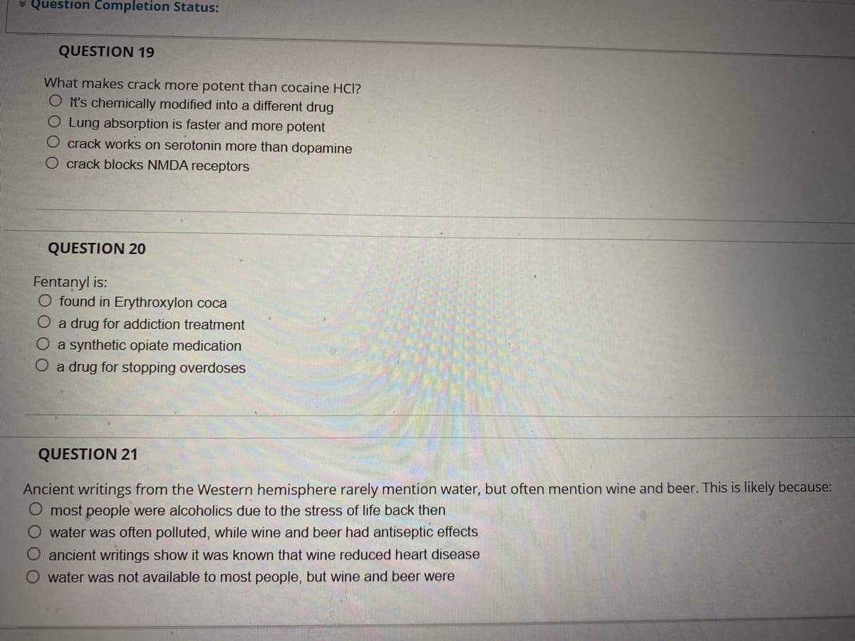 * Question Completion Status:
QUESTION 19
What makes crack more potent than cocaine HCI?
O it's chemically modified into a different drug
O Lung absorption is faster and more potent
O crack works on serotonin more than dopamine
O crack blocks NMDA receptors
QUESTION 20
Fentanyl is:
O found in Erythroxylon coca
O a drug for addiction treatment
O a synthetic opiate medication
O a drug for stopping overdoses
QUESTION 21
Ancient writings from the Western hemisphere rarely mention water, but often mention wine and beer. This is likely because:
O most people were alcoholics due to the stress of life back then
O water was often polluted, while wine and beer had antiseptic effects
O ancient writings show it was known that wine reduced heart disease
O water was not available to most people, but wine and beer were