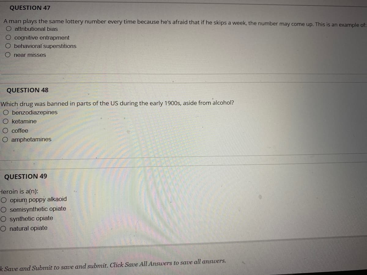QUESTION 47
A man plays the same lottery number every time because he's afraid that if he skips a week, the number may come up. This is an example of:
O attributional bias
O cognitive entrapment
O behavioral superstitions
near misses
QUESTION 48
Which drug was banned in parts of the US during the early 1900s, aside from alcohol?
O benzodiazepines
O ketamine
O coffee
O amphetamines
QUESTION 49
Heroin is a(n):
O opium poppy alkaoid
O semisynthetic opiate
O synthetic opiate
O natural opiate
k Save and Submit to save and submit. Click Save All Answers to save all answers.