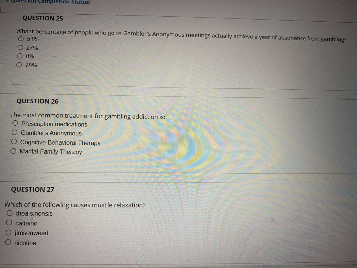 ompletion Status:
QUESTION 25
Whaat percentage of people who go to Gambler's Anonymous meetings actually achieve a year of abstinence from gambling?
O 51%
O 27%
O 8%
O 78%
QUESTION 26
The most common treatment for gambling addiction is:
O Prescription medications
O Gambler's Anonymous
O Cognitive-Behavioral Therapy
O Marital-Family Therapy
QUESTION 27
Which of the following causes muscle relaxation?
Othea sinensis
O caffeine
O jimsonweed
O nicotine