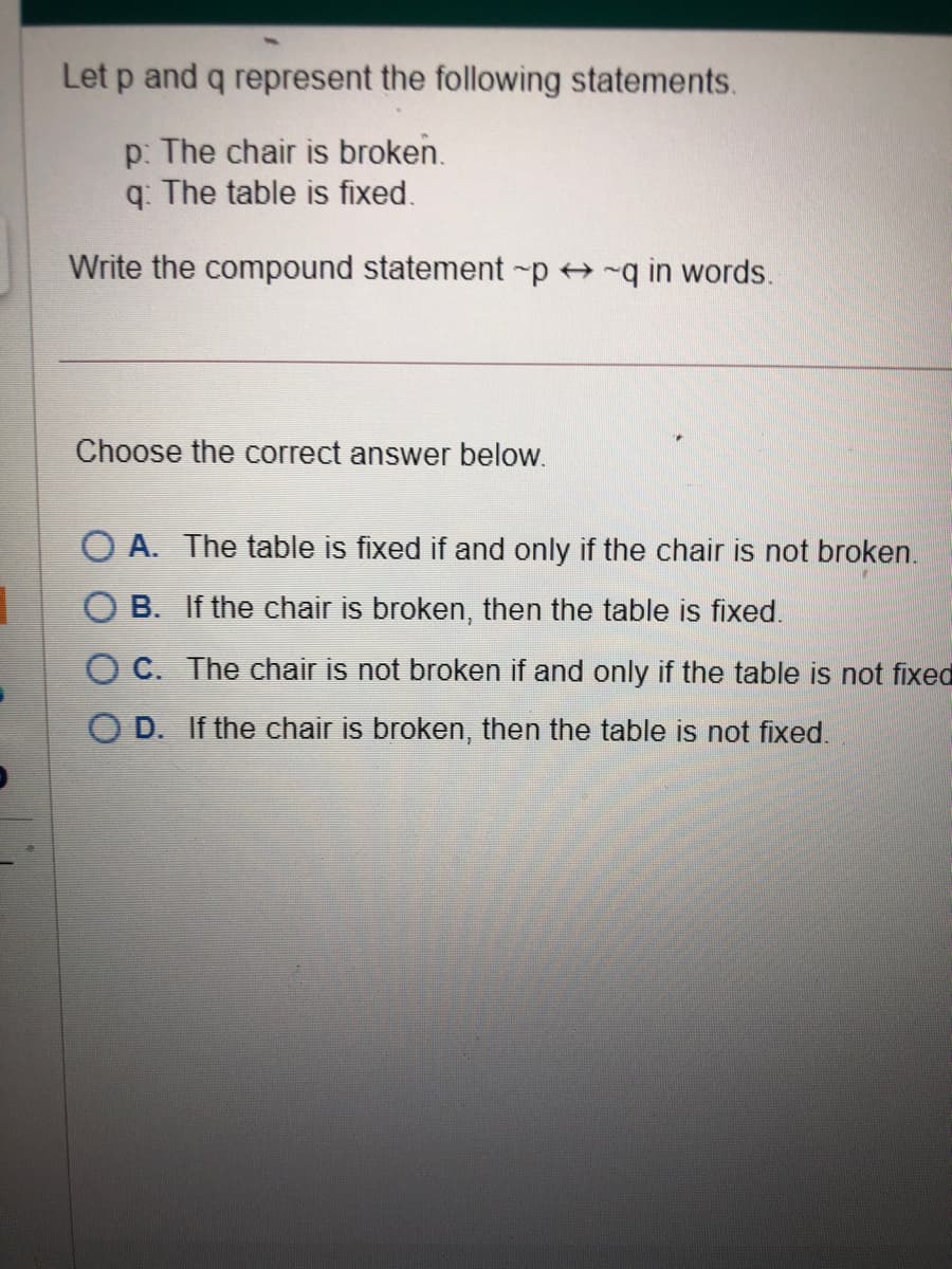 Let p and q represent the following statements.
p: The chair is broken.
q: The table is fixed.
Write the compound statement -p -q in words.
Choose the correct answer below.
O A. The table is fixed if and only if the chair is not broken.
O B. If the chair is broken, then the table is fixed.
O C. The chair is not broken if and only if the table is not fixed
D. If the chair is broken, then the table is not fixed.

