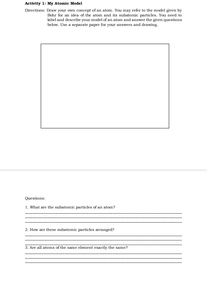 Activity 1: My Atomic Model
Directions: Draw your own concept of an atom. You may refer to the model given by
Bohr for an idea of the atom and its subatomic particles. You need to
label and describe your model of an atom and answer the given questions
below. Use a separate paper for your answers and drawing.
Questions:
1. What are the subatomic particles of an atom?
2. How are these subatomic particles arranged?
3. Are all atoms of the same element exactly the same?
