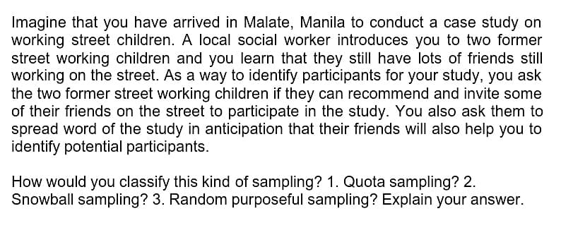 Imagine that you have arrived in Malate, Manila to conduct a case study on
working street children. A local social worker introduces you to two former
street working children and you learn that they still have lots of friends still
working on the street. As a way to identify participants for your study, you ask
the two former street working children if they can recommend and invite some
of their friends on the street to participate in the study. You also ask them to
spread word of the study in anticipation that their friends will also help you to
identify potential participants.
How would you classify this kind of sampling? 1. Quota sampling? 2.
Snowball sampling? 3. Random purposeful sampling? Explain your answer.
