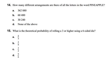 14. How many different arrangements are there of all the letters in the word PINEAPPLE?
a.
362 880
b.
60 480
C.
c.
30 240
d.
None of the above
15. What is the theoretical probability of rolling a 3 or higher using a 6-sided die?
a.
b.
C.
d.