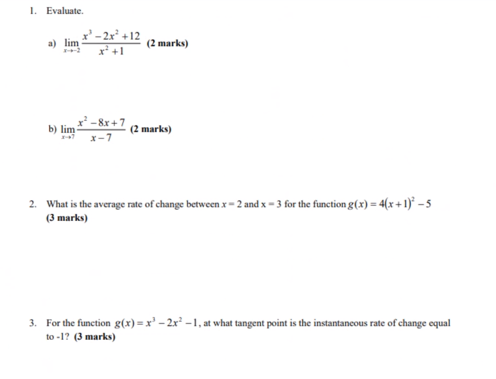 1. Evaluate.
a) lim
x--2
b) lim
x³ - 2x² +12
x² +1
x² -8x+7
X-7 x-7
(2 marks)
(2 marks)
2. What is the average rate of change between x = 2 and x = 3 for the function g(x) = 4(x + 1)² - 5
(3 marks)
3. For the function g(x)=x³ - 2x²-1, at what tangent point is the instantaneous rate of change equal
to-1? (3 marks)