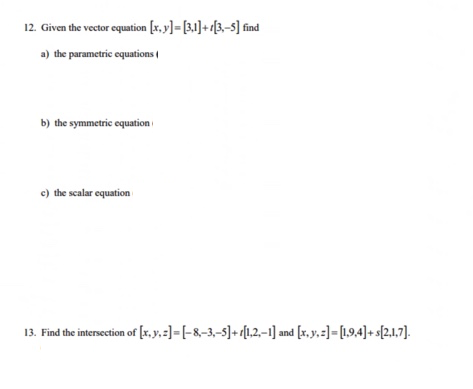 12. Given the vector equation [x, y]= [3,1]+[3,-5] find
a) the parametric equations
b) the symmetric equation
c) the scalar equation
13. Find the intersection of [x, y, z)=[-8-3,-5]+[1,2,-1] and [x, y, z]= [1,9,4]+s[2,1,7].