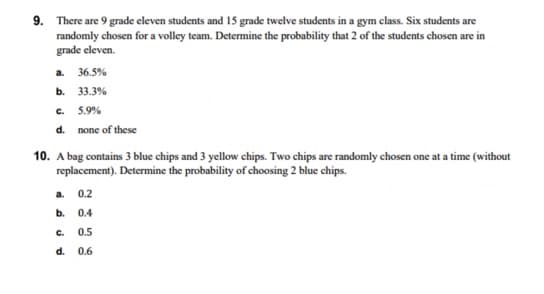 9. There are 9 grade eleven students and 15 grade twelve students in a gym class. Six students are
randomly chosen for a volley team. Determine the probability that 2 of the students chosen are in
grade eleven.
a. 36.5%
b. 33.3%
C. 5.9%
d. none of these
10. A bag contains 3 blue chips and 3 yellow chips. Two chips are randomly chosen one at a time (without
replacement). Determine the probability of choosing 2 blue chips.
a. 0.2
b. 0.4
C.
0.5
d. 0.6