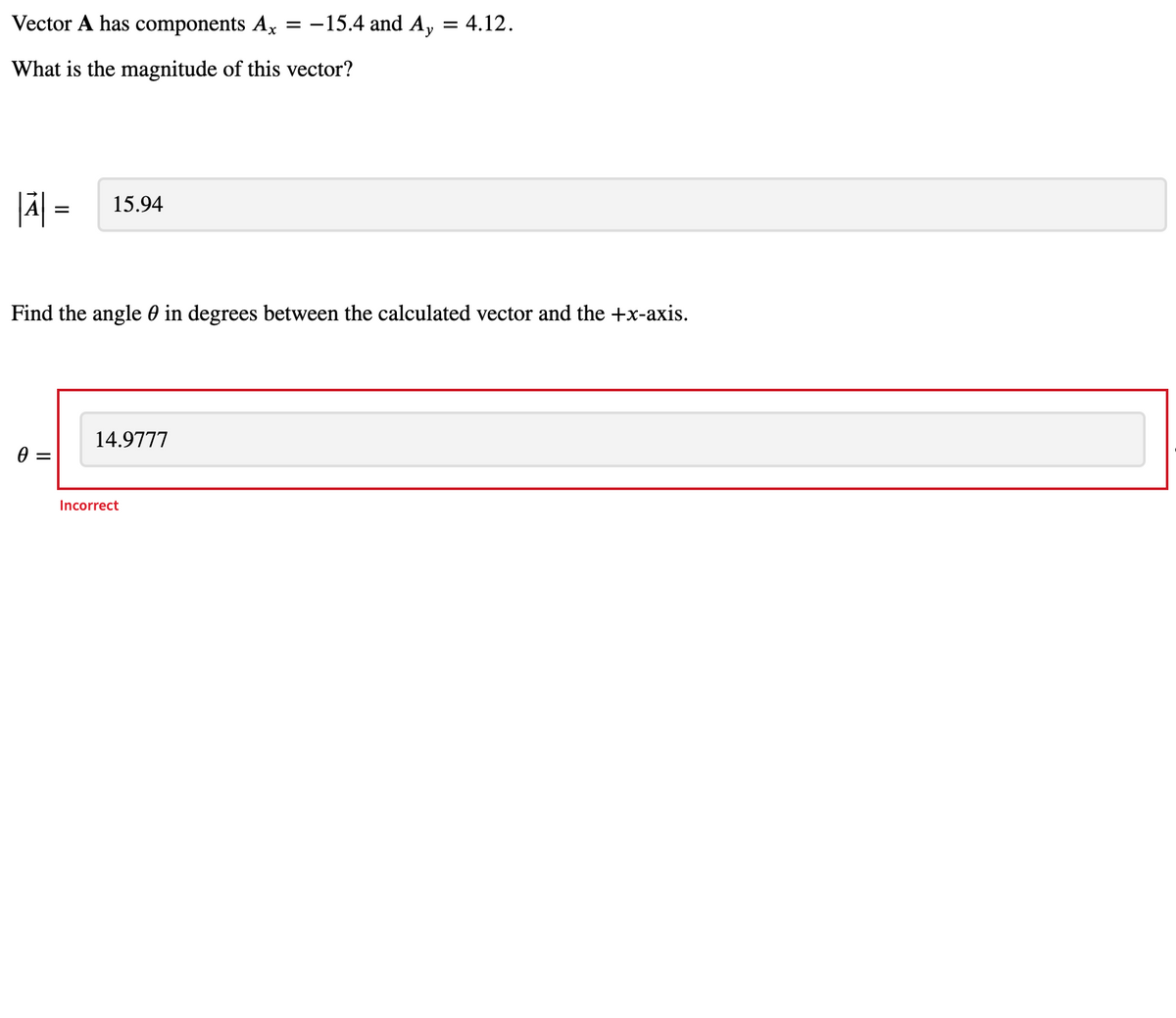 Vector A has components Ax
:-15.4 and A, = 4.12.
What is the magnitude of this vector?
|Ä| =
15.94
Find the angle 0 in degrees between the calculated vector and the +x-axis.
14.9777
Incorrect
