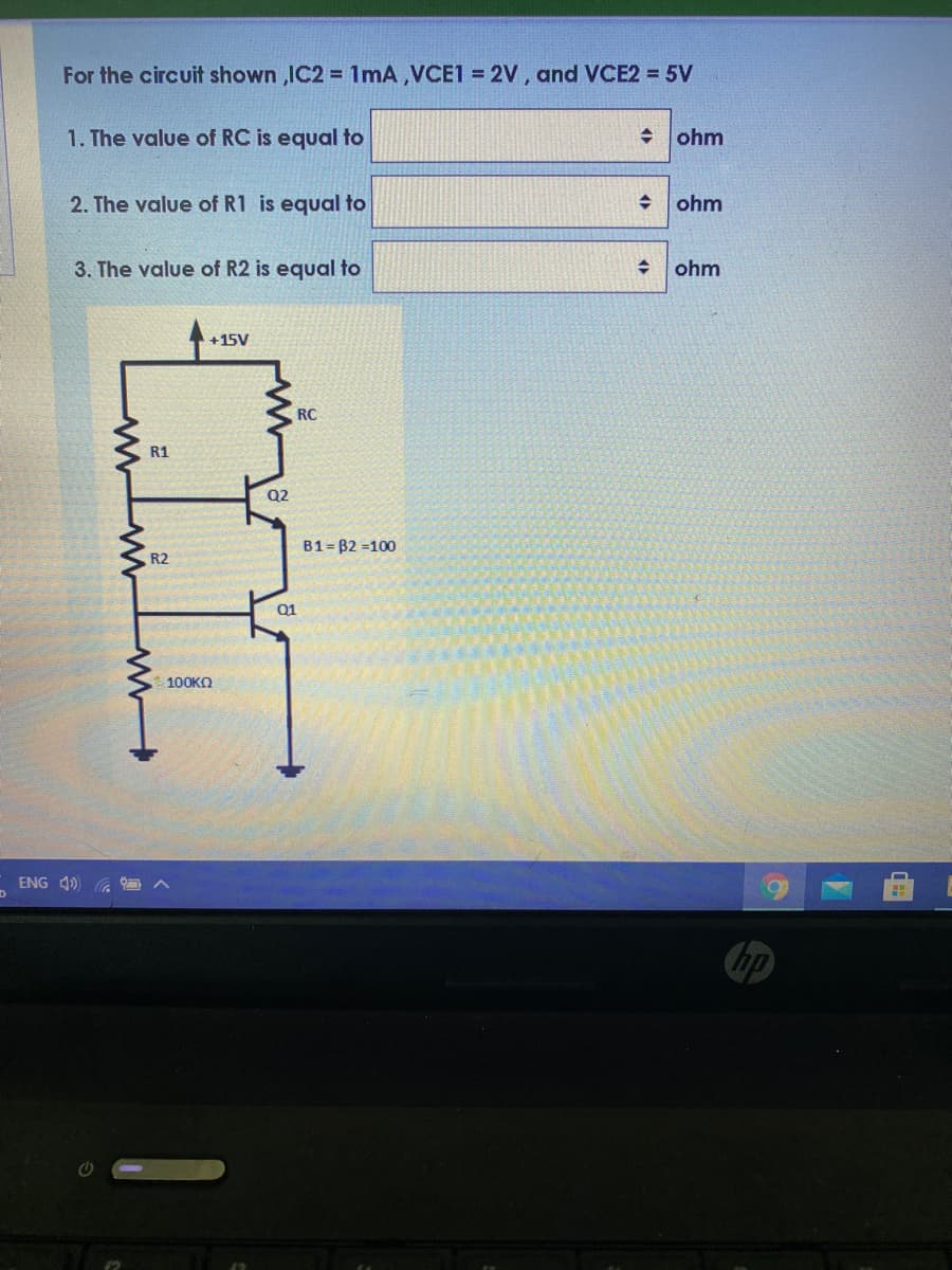 For the circuit shown ,IC2 = 1mA,VCE1 = 2V, and VCE2 = 5V
1. The value of RC is equal to
ohm
2. The value of R1 is equal to
ohm
3. The value of R2 is equal to
ohm
+15V
RC
R1
Q2
B1= B2 =100
R2
Q1
100KO
ENG 4)
hp
