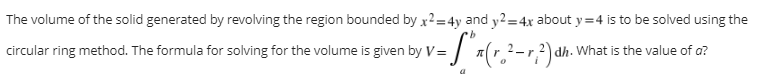 The volume of the solid generated by revolving the region bounded by x2=4y and y2=4x about y=4 is to be solved using the
b
circular ring method. The formula for solving for the volume is given by V=
| V = S² x ( r ₂² - r ²) dh.'
dh. What is the value of a?
a