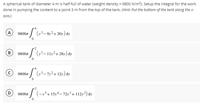 A spherical tank of diameter 4 m is half-full of water (weight density = 9800 N/m³). Setup the integral for the work
done in pumping the content to a point 3 m from the top of the tank. (Hint: Put the bottom of the tank along the x-
axis.)
9800€
*(x-³-9y² + 20y) dy
2
9800
xf² (y³-11y²+28y) dy
9800
*S*(y-³-7y²+12y) dy
2
9800x (-y5+ 15y4-72y³ + 112y2) dy
B