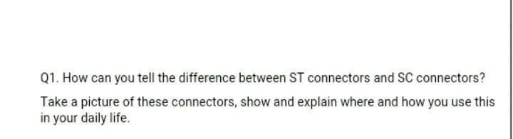 Q1. How can you tell the difference between ST connectors and SC connectors?
Take a picture of these connectors, show and explain where and how you use this
in your daily life.
