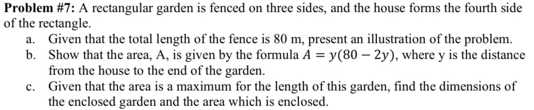 Problem #7: A rectangular garden is fenced on three sides, and the house forms the fourth side
of the rectangle.
Given that the total length of the fence is 80 m, present an illustration of the problem.
b. Show that the area, A, is given by the formula A = y(80 – 2y), where y is the distance
from the house to the end of the garden.
Given that the area is a maximum for the length of this garden, find the dimensions of
the enclosed garden and the area which is enclosed.
а.
с.
