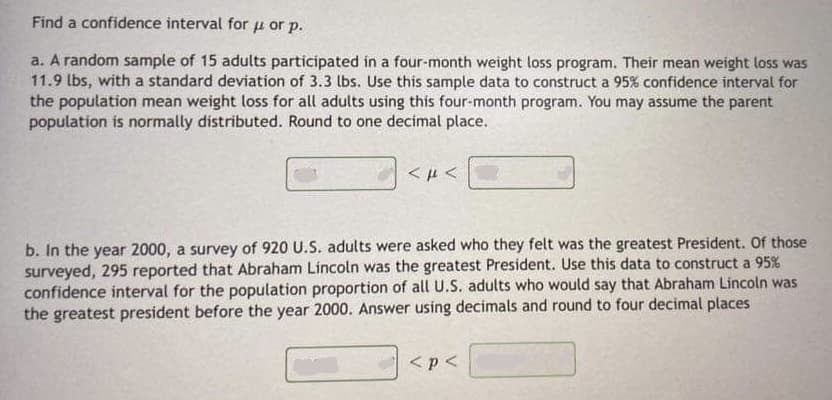 Find a confidence interval for u or p.
a. A random sample of 15 adults participated in a four-month weight loss program. Their mean weight loss was
11.9 lbs, with a standard deviation of 3.3 lbs. Use this sample data to construct a 95% confidence interval for
the population mean weight loss for all adults using this four-month program. You may assume the parent
population is normally distributed. Round to one decimal place.
b. In the year 2000, a survey of 920 U.S. adults were asked who they felt was the greatest President. Of those
surveyed, 295 reported that Abraham Lincoln was the greatest President. Use this data to construct a 95%
confidence interval for the population proportion of all U.S. adults who would say that Abraham Lincoln was
the greatest president before the year 2000. Answer using decimals and round to four decimal places
<p<
