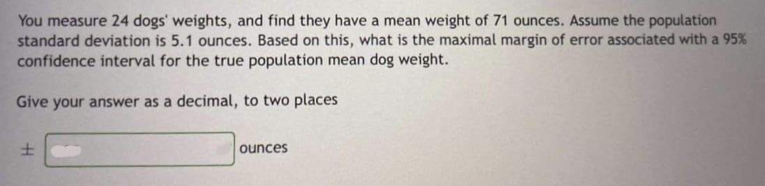 You measure 24 dogs' weights, and find they have a mean weight of 71 ounces. Assume the population
standard deviation is 5.1 ounces. Based on this, what is the maximal margin of error associated with a 95%
confidence interval for the true population mean dog weight.
Give your answer as a decimal, to two places
ounces
