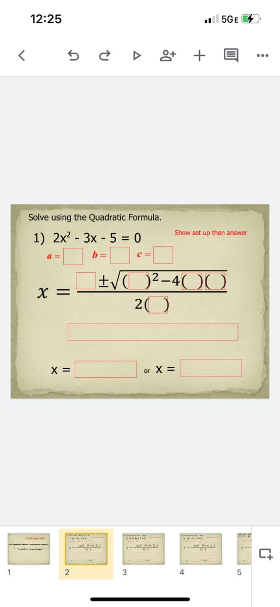 12:25
l 5GE
앙 +
Solve using the Quadratic Formula.
Show set up then answer
1) 2x2 - 3x - 5 = 0
a =
b =
c =
X =
20
X =
or X =
1
3
4
in
