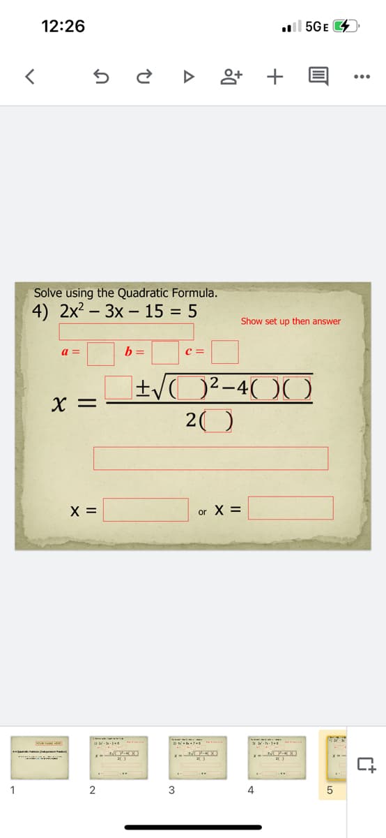 12:26
l 5GE
Solve using the Quadratic Formula.
4) 2x2 – 3x – 15 = 5
-
Show set up then answer
a =
b =
c =
±/O²-4( )(
20
X =
X =
or X =
1
3
4
