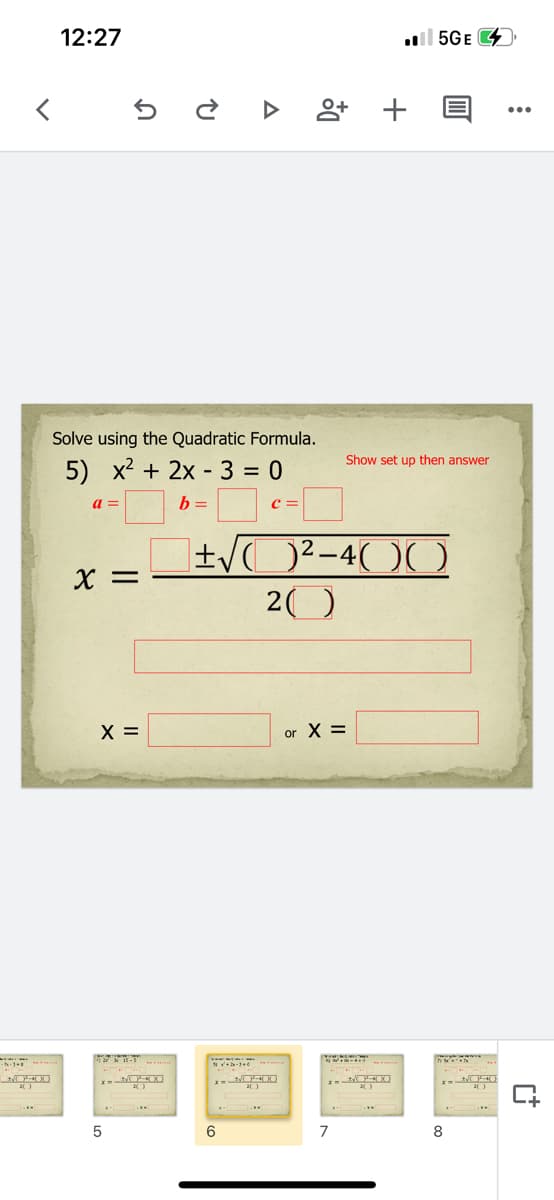 12:27
l 5GE
Solve using the Quadratic Formula.
Show set up then answer
5) x2 + 2x - 3 = 0
a =
b =
c =
X =
20
X =
or X =
6
7
8
