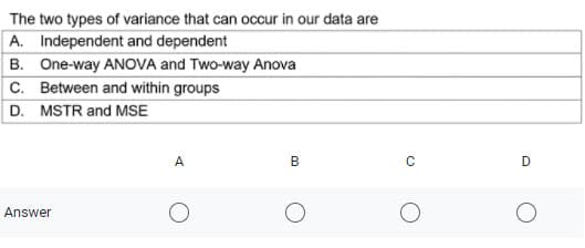 The two types of variance that can occur in our data are
A. Independent and dependent
B. One-way ANOVA and Two-way Anova
C. Between and within groups
D. MSTR and MSE
A
C
Answer
B.
