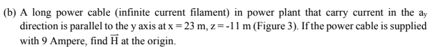 (b) A long power cable (infinite current filament) in power plant that carry current in the ay
direction is parallel to the y axis at x = 23 m, z = -11 m (Figure 3). If the power cable is supplied
with 9 Ampere, find H at the origin.
