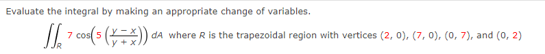 Evaluate the integral by making an appropriate change of variables.
[ 7 *cos(5 (X-X)
y + x
dA where R is the trapezoidal region with vertices (2, 0), (7, 0), (0, 7), and (0, 2)