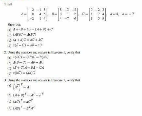 1. Let
2-1 3
4 5
-2 1 4
৪ -3 -5
o -2 3]
A= 0
B=0
1 2
C=1
7 4
a=4, d= -7
4 -7
3 59
Show that
(a) A+(B+ C) = (A+B) +C
(b) (AB)C = A(BC)
(c) (a +b)C=aC+ BC
(d) a(B-C) = aB -aC
2. Using the matrices and scalars in Exercise 1, verify that
(a) a(BC)= (aB)C - B(aC)
(b) A(B-C) AB- AC
(c) (B+C)A= BA+ CA
(d) a(bC) = (ab)C
3. Using the matrices and scalars in Exercise 1, verify that
(a)
(b) (A+ B)T=AT+BT
(c) (ac)T=acT
(d) (AB)T = BA
