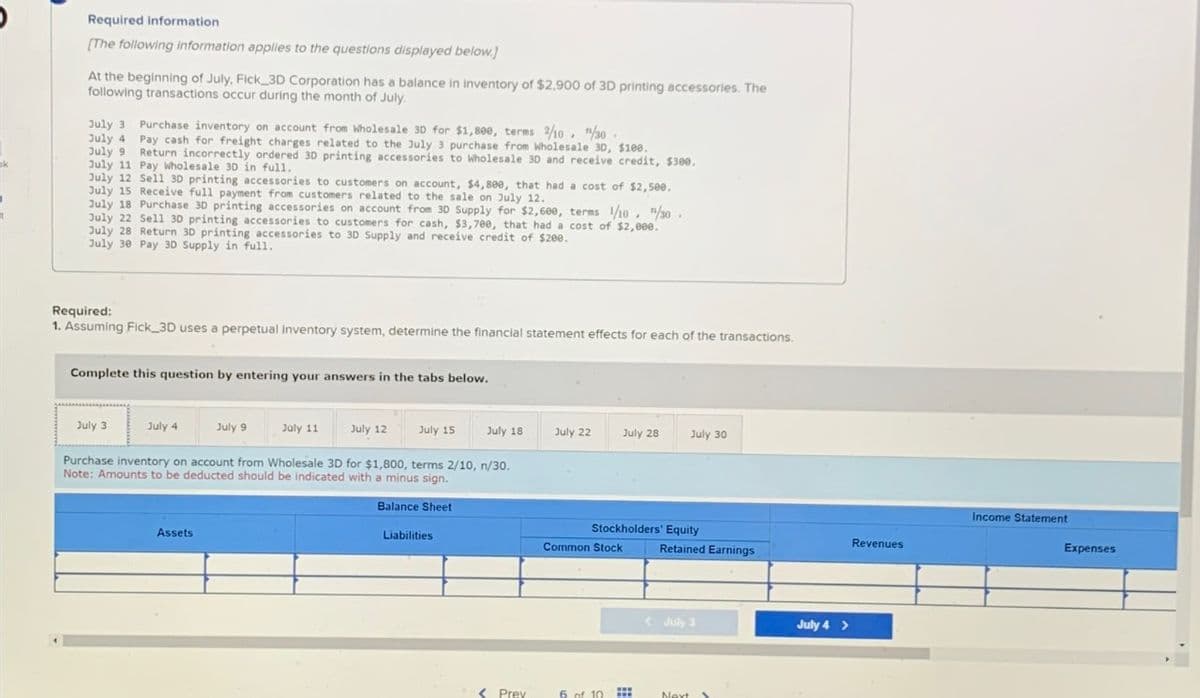 Required information
[The following information applies to the questions displayed below.]
At the beginning of July, Fick_3D Corporation has a balance in inventory of $2,900 of 3D printing accessories. The
following transactions occur during the month of July.
July 3. Purchase inventory on account from Wholesale 3D for $1,800, terms 2/10, "/30.
July 4
Pay cash for freight charges related to the July 3 purchase from Wholesale 3D, $100.
July 9 Return incorrectly ordered 3D printing accessories to Wholesale 30 and receive credit, $300.
July 11 Pay Wholesale 3D in full.
July 12 Sell 3D printing accessories to customers on account, $4,800, that had a cost of $2,500.
July 15 Receive full payment from customers related to the sale on July 12.
July 18 Purchase 3D printing accessories on account from 3D Supply for $2,600, terms 1/10, 1/30.
July 22 Sell 30 printing accessories to customers for cash, $3,700, that had a cost of $2,000.
July 28 Return 3D printing accessories to 3D Supply and receive credit of $200.
July 30 Pay 3D Supply in full.
Required:
1. Assuming Fick 3D uses a perpetual inventory system, determine the financial statement effects for each of the transactions.
Complete this question by entering your answers in the tabs below.
July 3
July 4
July 9
Assets
July 11
July 12
July 15
Purchase inventory on account from Wholesale 3D for $1,800, terms 2/10, n/30.
Note: Amounts to be deducted should be indicated with a minus sign.
Balance Sheet
July 18
Liabilities.
< Prev
July 22
July 28
Stockholders' Equity
Retained Earnings
Common Stock
6 of 10
July 30
www
www
<July 3
Next >
July 4 >
Revenues
Income Statement
Expenses