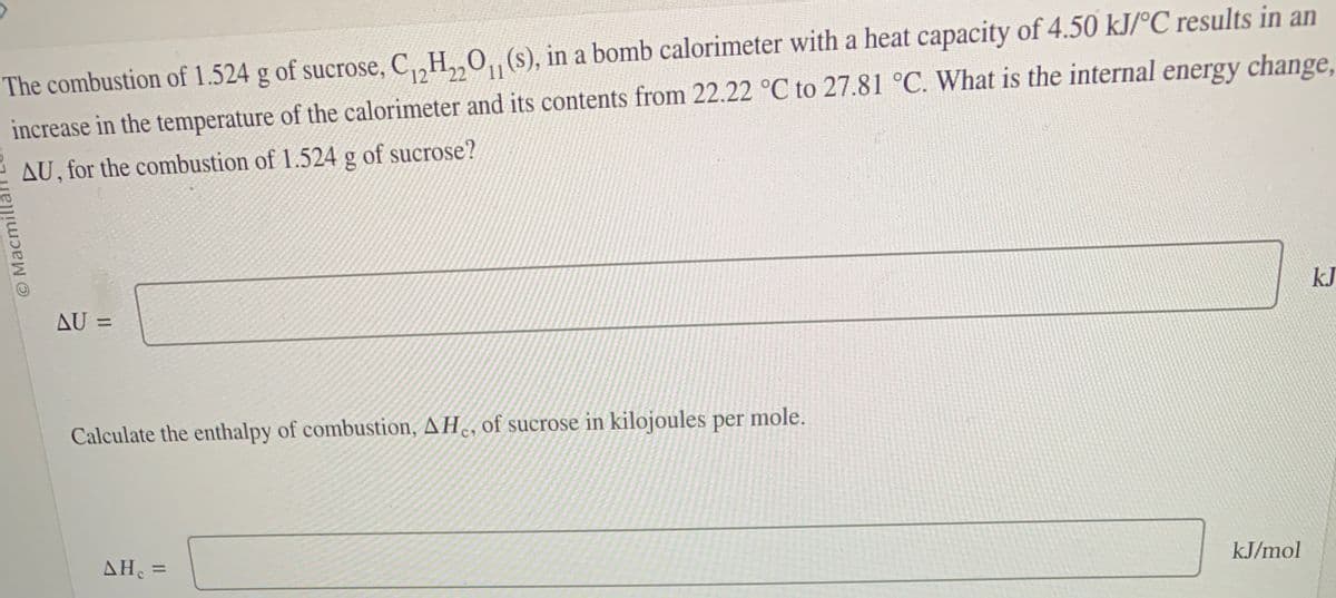 © Macmilla
The combustion of 1.524 g of sucrose, C12H22O₁₁ (s), in a bomb calorimeter with a heat capacity of 4.50 kJ/°C results in an
increase in the temperature of the calorimeter and its contents from 22.22 °C to 27.81 °C. What is the internal energy change,
AU, for the combustion of 1.524 g of sucrose?
AU =
Calculate the enthalpy of combustion, AH, of sucrose in kilojoules per
ΔΗ
AH₁ =
mole.
kJ/mol
kJ