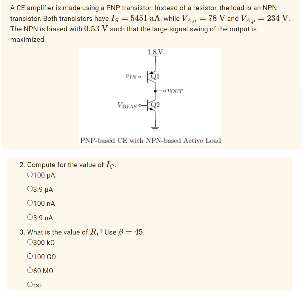 transistor. Both transistors have Is 5451 aA, while VA,n
A CE amplifier is made using a PNP transistor. Instead of a resistor, the load is an NPN
78 V and VA,p
= 234 V.
The NPN is biased with 0.53 V such that the large signal swing of the output is
maximized.
-
∞
VINO
VBIAS
2. Compute for the value of Ic.
0100 μA
03.9 μA
O100 NA
03.9 nA
3. What is the value of R₂? Use ß = 45.
Ο300 ΚΩ
0100 GO
Ο60 ΜΩ
1.8 V
Q2
VOUT
-
PNP-based CE with NPN-based Active Load