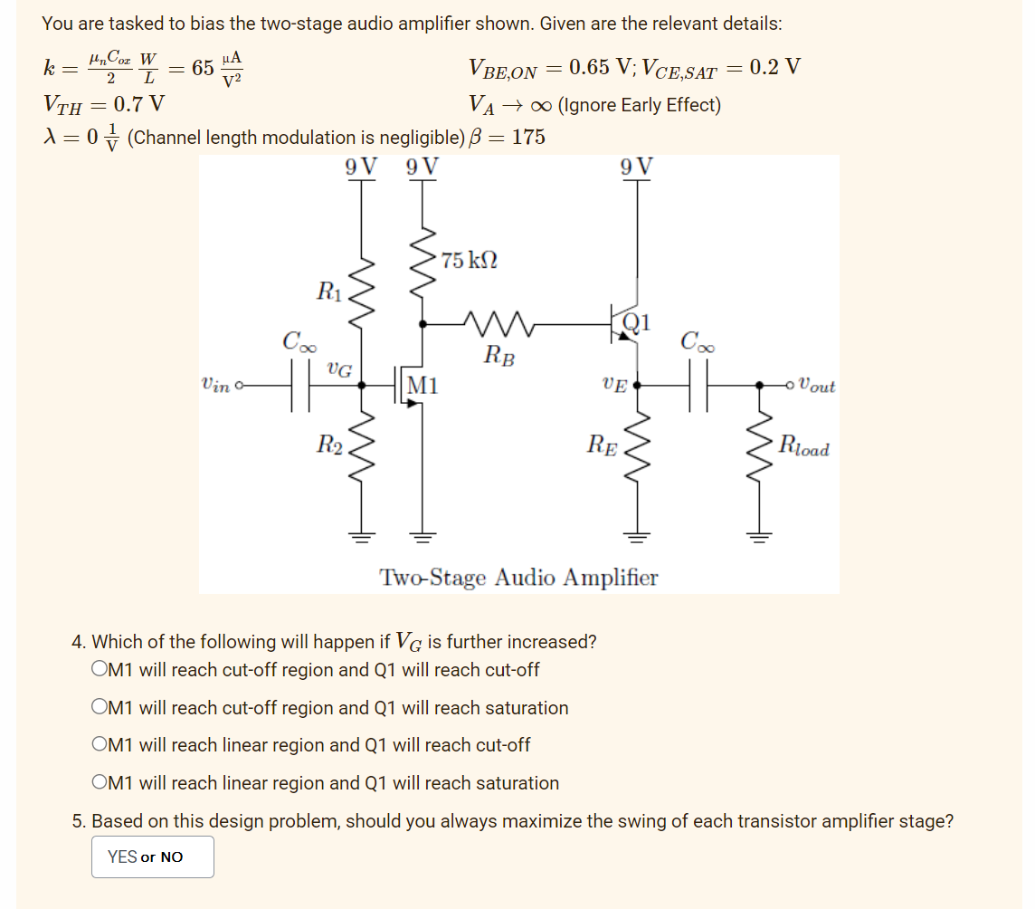 You are tasked to bias the two-stage audio amplifier shown. Given are the relevant details:
UnCor W
μA
2 L
V²
= 0.2 V
VTH = 0.7 V
k
=
-
65
Vino
A = 0 (Channel length modulation is negligible) 3 = 175
9V 9 V
R₁
Coo
UG
R₂
m
VBE,ON
0.65 V; VCE,SAT
VA → ∞ (Ignore Early Effect)
M1
75 ΚΩ
=
RB
9 V
Q1
UE
RE
||M
Two-Stage Audio Amplifier
Coo
M
- Vout
Rload
4. Which of the following will happen if VG is further increased?
OM1 will reach cut-off region and Q1 will reach cut-off
OM1 will reach cut-off region and Q1 will reach saturation
OM1 will reach linear region and Q1 will reach cut-off
OM1 will reach linear region and Q1 will reach saturation
5. Based on this design problem, should you always maximize the swing of each transistor amplifier stage?
YES or NO