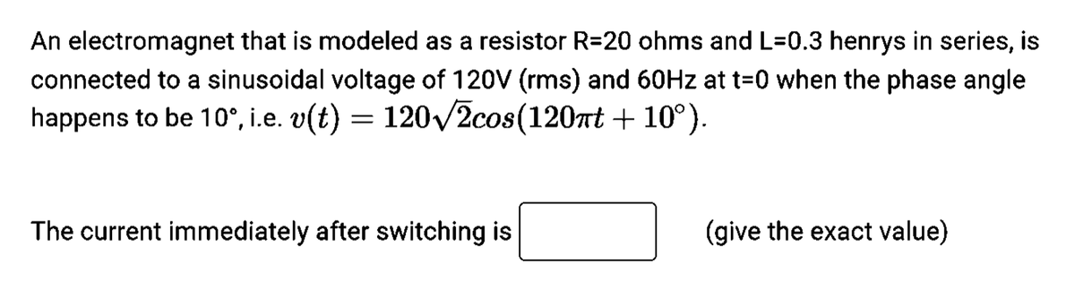 An electromagnet that is modeled as a resistor R=20 ohms and L=0.3 henrys in series, is
connected to a sinusoidal voltage of 120V (rms) and 60Hz at t=0 when the phase angle
happens to be 10°, i.e. v(t) 120√2cos(120πt +10°).
=
The current immediately after switching is
(give the exact value)