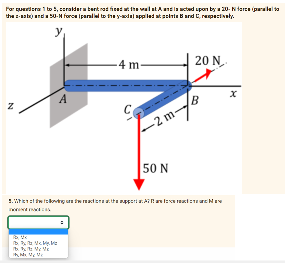 For questions 1 to 5, consider a bent rod fixed at the wall at A and is acted upon by a 20- N force (parallel to
the z-axis) and a 50-N force (parallel to the y-axis) applied at points B and C, respectively.
y
Z
A
Rx, Mx
Rx, Ry, Rz, Mx, My, Mz
Rx, Ry, Rz, My, Mz
Ry, Mx, My, Mz
-4 m-
20 N.
-2m-/B
50 N
5. Which of the following are the reactions at the support at A? R are force reactions and M are
moment reactions.
X