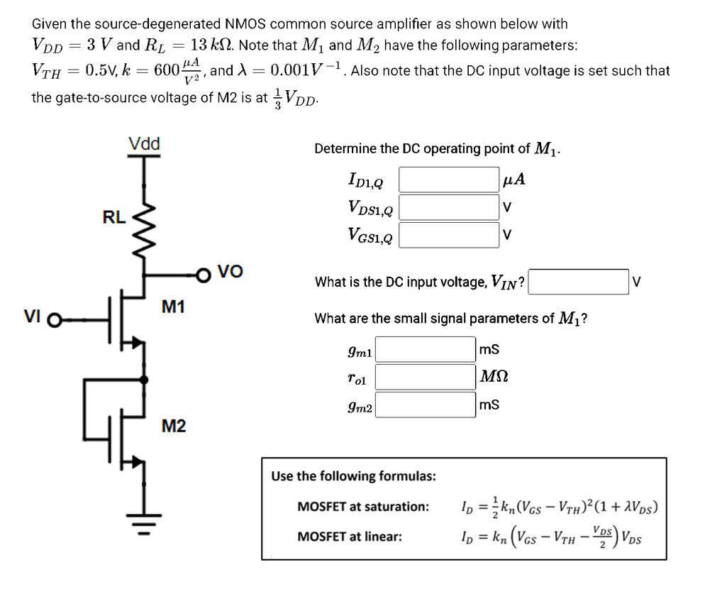 Given the source-degenerated
VDD
3 V and RL
VTH
=
=
0.5V, k
=
RL
NMOS common source amplifier as shown below with
13 kn. Note that M₁ and M₂ have the following parameters:
=
60044, and X =
the gate-to-source voltage of M2 is at
Vdd
M1
M2
0.001V-¹. Also note that the DC input voltage is set such that
tầVDD.
Determine the DC operating point of M₁.
μA
V
ID1,Q
VDS1,Q
VGS1,Q
What is the DC input voltage, VIN?
What are the small signal parameters of M₁?
9m1
Tol
9m2
Use the following formulas:
MOSFET at saturation:
V
MOSFET at linear:
mS
ΜΩ
mS
V
ID = kn (VGS - VTH)² (1+AVDs)
ID = kn (VGS-VTH-VS) VDS