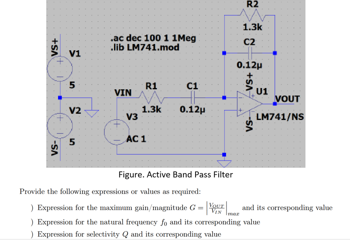 VS+
-SA
V1
5
V2
5
.ac dec 100 1 1Meg
lib LM741.mod
VIN
V3
R1
C1
1.3k 0.12μ
AC 1
Figure. Active Band Pass Filter
R2
1.3k
C2
0.12μ
Imax
-VS+
-SA
U1
VOUT
LM741/NS
Provide the following expressions or values as required:
VOUT
VIN
) Expression for the maximum gain/magnitude G =
) Expression for the natural frequency fo and its corresponding value
) Expression for selectivity Q and its corresponding value
and its corresponding value