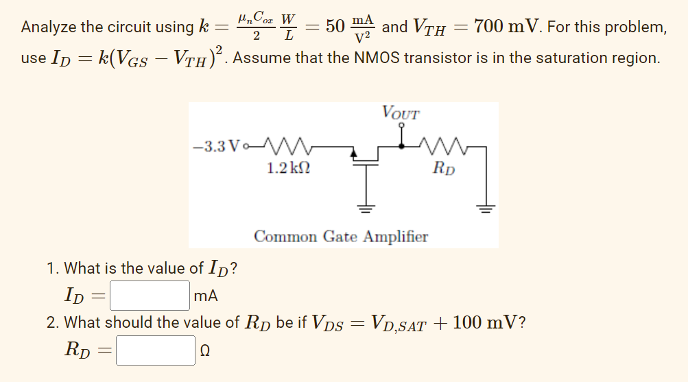 Un Cox W
50 m2 and VTH
700 m V. For this problem,
2
use ID = k(VGS – VTH)². Assume that the NMOS transistor is in the saturation region.
-
Analyze the circuit using k
-
=
-3.3 Vo
1.2ΚΩ
=
VOUT
gamy
Rp
Common Gate Amplifier
1. What is the value of ID?
ID:
mA
2. What should the value of RD be if VDS = VD,SAT + 100 mV?
RD
Q