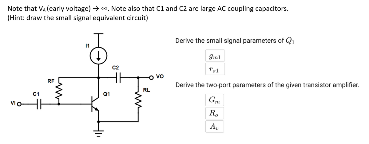 Note that VA (early voltage) →∞. Note also that C1 and C2 are large AC coupling capacitors.
(Hint: draw the small signal equivalent circuit)
VIO
C1
RF
Ţ
↓
11
Q1
C2
RL
VO
Derive the small signal parameters of Q₁
Derive the two-port parameters of the given transistor amplifier.
Gm
9m1
TT1
Ro
Av