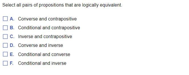 **Exercise: Logical Equivalence of Propositions**

Select all pairs of propositions that are logically equivalent.

1. **[ ] A. Converse and contrapositive**
2. **[ ] B. Conditional and contrapositive**
3. **[ ] C. Inverse and contrapositive**
4. **[ ] D. Converse and inverse**
5. **[ ] E. Conditional and converse**
6. **[ ] F. Conditional and inverse**