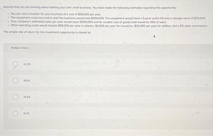 Assume that you are thinking about starting your own small business. You have made the following estimates regarding this opportunity:
• You can rent a location for your business at a cost of $36,000 per year.
The equipment costs incurred to start the business would total $250,000. The equipment would have a 5-year useful life and a salvage value of $25,000
Your company's estimated sales per year would equal $350,000 and its variable cost of goods sold would be 30% of sales.
• Other operating costs would include $58,000 per year in salaries, $4,000 per year for insurance, $25,000 per year for utilities, and a 3% sales commission
The simple rate of return for this investment opportunity is closest to:
Multiple Choice
22.0%
19.0%
26.6%
15.7%