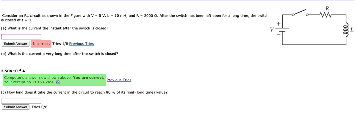 R
Consider an RL circuit as shown in the Figure with V = 5 V, L = 10 mH, and R = 2000 2. After the switch has been left open for a long time, the switch
is closed at t = 0.
+
(a) What is the current the instant after the switch is closed?
V
Submit Answer
Incorrect. Tries 1/8 Previous Tries
(b) What is the current a very long time after the switch is closed?
2.50x10-3 A
Computer's answer now shown above. You are correct.
Your receipt no. is 163-2450 e
Previous Tries
(c) How long does it take the current in the circuit to reach 80 % of its final (long time) value?
Submit Answer
Tries 0/8
ll
